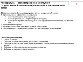 Консорциумы – распространенный инструмент
государственной политики в промышленности и социальной
сфере
Обязательные атрибуты консорциумов в случае внедрения в России:
1. Организационное оформление консорциума:
• наличие соглашения о консорциуме,
• наличие организации – координатора консорциума;
• наличие плана работы консорциума на весь период заявленного проекта, но не менее 1
года.
2. Наличие единого проекта.
3. Наличие долгосрочной программы развития консорциума
4. Включенность российских и иностранных вузов и компаний – лидеров рынка

Типовые меры поддержки:
1. Гранты на НИОКР
2. Субсидии на покрытие расходов на покупку оборудования
3. Субсидии на инфраструктурные проекты (например, центры компетенций и инжиниринговые
центры)
4. Субсидии на образовательные программы консорциума
5. Субсидии на выставочную деятельность

9>

 