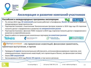 e-mail: rst@startupvillage.ru
rst.startupvillage.ru
Акселерация и развитие компаний-участников
- это привлечение инвестиций, финансовая грамотность,
публичные выступления, и прочие
 Проведено 6 курсов (интеллектуальная собственность, источники финансирования стартапов, пути
коммерциализации, привлечение инвестиций, питч презентации и бизнес, как финансовая система)
 Около 200 слушателей
 Запланировано в 2014 году более 20 курсов, в том числе в регионах
Российские и международные программы акселерации:
 По итогам 2013 года 10 компаний-участников работают в Калифорнии, более 20 компаний открывают
международные представительства
 Партнерство Сколково с Хьюстонским Технологическим Центром позволит в 2014 году еще 20 стартапам
получить доступ к продвижению и развитию на американском рынке
 Партнерство Сколково с финским ТЕКЕС позволит в 2014 году стартапам получить доступ к продвижению и
развитию на европейском рынке.
 Ведется работа по привлечению аналогичных партнеров на азиатских рынках
18
Call-центр: 8 800 700 11 92
 