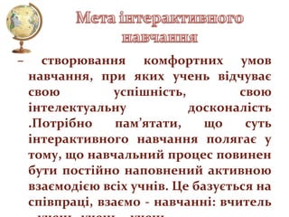 –

створювання комфортних умов
навчання, при яких учень відчуває
свою
успішність,
свою
інтелектуальну
досконалість
.Потрібно
пам’ятати,
що
суть
інтерактивного навчання полягає у
тому, що навчальний процес повинен
бути постійно наповнений активною
взаємодією всіх учнів. Це базується на
співпраці, взаємо - навчанні: вчитель

 