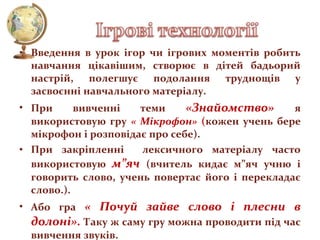 • Введення в урок ігор чи ігрових моментів робить
навчання цікавішим, створює в дітей бадьорий
настрій, полегшує подолання труднощів у
засвоєнні навчального матеріалу.
• При
вивченні
теми
«Знайомство»
я
використовую гру « Мікрофон» (кожен учень бере
мікрофон і розповідає про себе).
лексичного матеріалу часто
• При закріпленні
використовую м”яч (вчитель кидає м”яч учню і
говорить слово, учень повертає його і перекладає
слово.).
• Або гра « Почуй зайве слово і плесни в
долоні». Таку ж саму гру можна проводити під час
вивчення звуків.

 