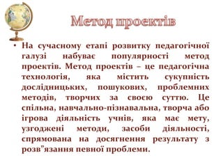 • На сучасному етапі розвитку педагогічної
галузі
набуває
популярності
метод
проектів. Метод проектів – це педагогічна
технологія,
яка
містить
сукупність
дослідницьких, пошукових, проблемних
методів, творчих за своєю суттю. Це
спільна, навчально-пізнавальна, творча або
ігрова діяльність учнів, яка має мету,
узгоджені методи, засоби діяльності,
спрямована на досягнення результату з
розв”язання певної проблеми.

 