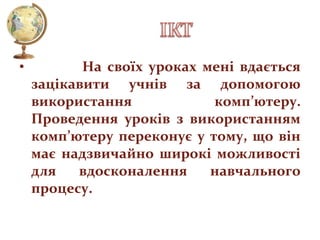 •

На своїх уроках мені вдається
зацікавити учнів за допомогою
використання
комп’ютеру.
Проведення уроків з використанням
комп’ютеру переконує у тому, що він
має надзвичайно широкі можливості
для
вдосконалення
навчального
процесу.

 