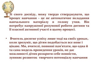 • Зі свого досвіду, можу твердо стверджувати, що
процес навчання – це не автоматичне вкладання
навчального матеріалу в голову учня. Він
потребує напруженої розумової роботи дитини та
її власної активної участі в цьому процесі.
•

Вчитель досягне успіху лише тоді на своїх уроках,
коли зрозуміє, що дітям подобається все нове і
цікаве. Ми, вчителі, повинні пам’ятати, що одна й
та сама модель проведення уроків, не дає
можливості дітям розкрити себе повністю,
зупиняє розвиток творчого потенціалу навчання

 
