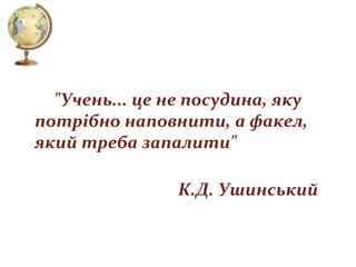 "Учень... це не посудина, яку
потрібно наповнити, а факел,
який треба запалити"
К.Д. Ушинський

 