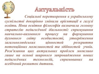 Соціальні перетворення в українському
суспільстві докорінно змінили орієнтації в галузі
освіти. Нова освітня філософія визначила головну
стратегію педагогічної діяльності: спрямування
навчально-виховного процесу на формування
духовного світу особистості, утвердження
загальнолюдських
цінностей
розкриття
потенційних можливостей та здібностей учнів.
Розв'язання цих актуальних проблем можливо
лише на основі широкого запровадження нових
педагогічних
технологій,
спрямованих
на
всебічний розвиток дитини.

 