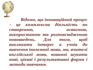 Відомо, що інноваційний процес
– це комплексна діяльність по
створенню,
освоєнню,
використанню та розповсюдженню
нововведень.
Для
того,
щоб
викликати інтерес в учнів до
вивчення іноземної мови, ми, вчителі
англійської мови, повинні шукати
нові, цікаві і результативні форми і
методи навчання.

 