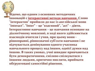 • Відомо, що одним з основних методичних
інновацій є інтерактивні методи навчання. Слово
"інтерактив” прийшло до нас із англійської мови
"interаct”. "Inter” – це "взаємний”, "act” – діяти.
Інтерактивне навчання – це навчання основане на
діалогічному мовленні, в ході якого здійснюється
взаємодія вчителя і учня, при цьому вони рівноправні, рівнозначні суб’єкти навчання і не
відчувається домінування одного учасника
навчального процесу над іншим, однієї думки над
іншою. В таких умовах, учні швидше привчаються
бути демократичними, сміливо спілкуватися з
іншими людьми, критично мислити, приймати
обґрунтовані самостійні рішення.

 