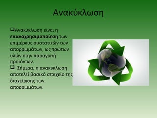 Ανακύκλωση
Ανακύκλωση είναι η
επαναχρησιμοποίηση των
επιμέρους συστατικών των
απορριμμάτων, ως πρώτων
υλών στην παραγωγή
προϊόντων.
 Σήμερα, η ανακύκλωση
αποτελεί βασικό στοιχείο της
διαχείρισης των
απορριμμάτων.

 