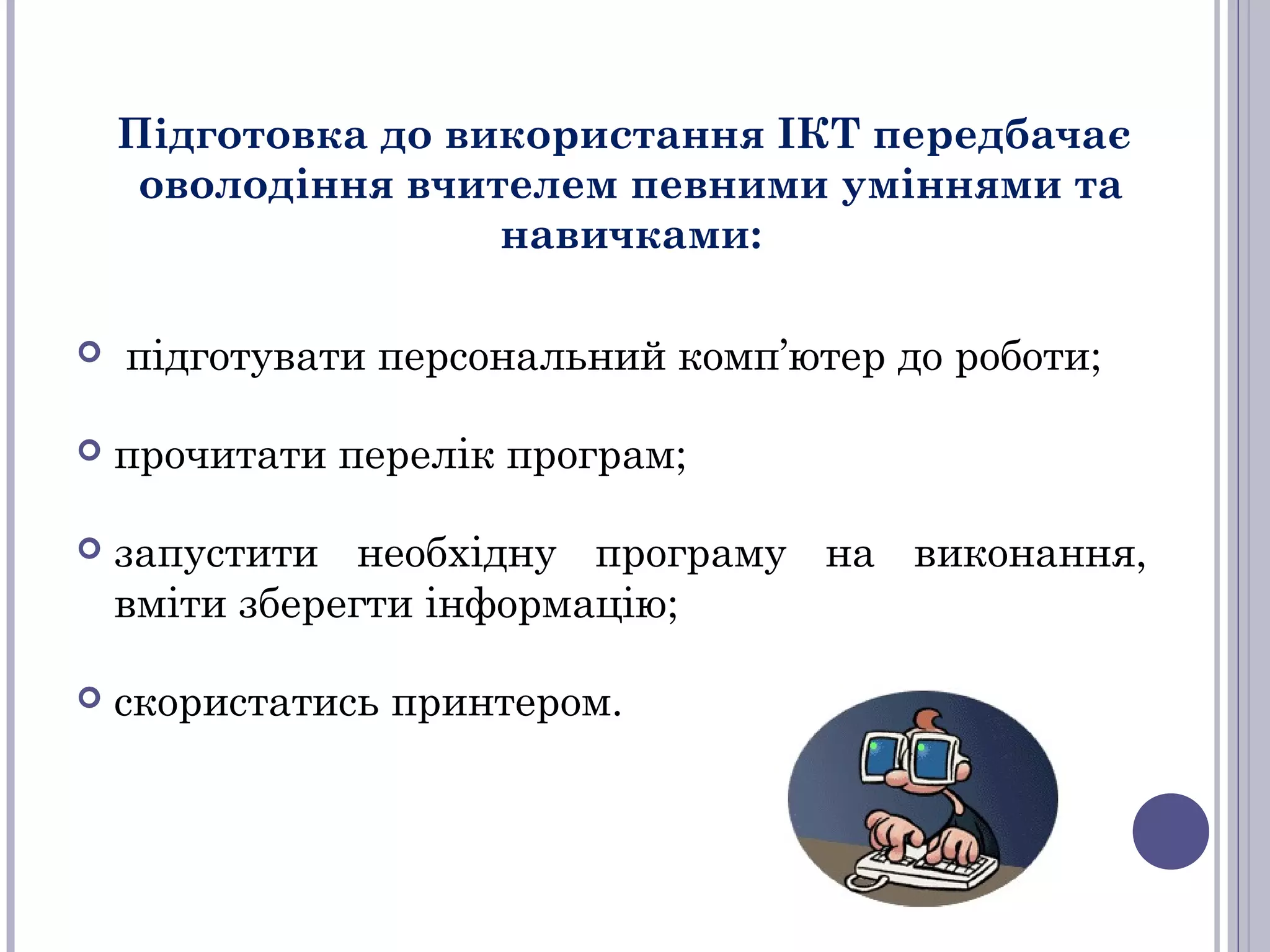 Підготовка до використання ІКТ передбачає
оволодіння вчителем певними уміннями та
навичками:


підготувати персональний комп’ютер до роботи;



прочитати перелік програм;



запустити необхідну програму на виконання,
вміти зберегти інформацію;



скористатись принтером.

 