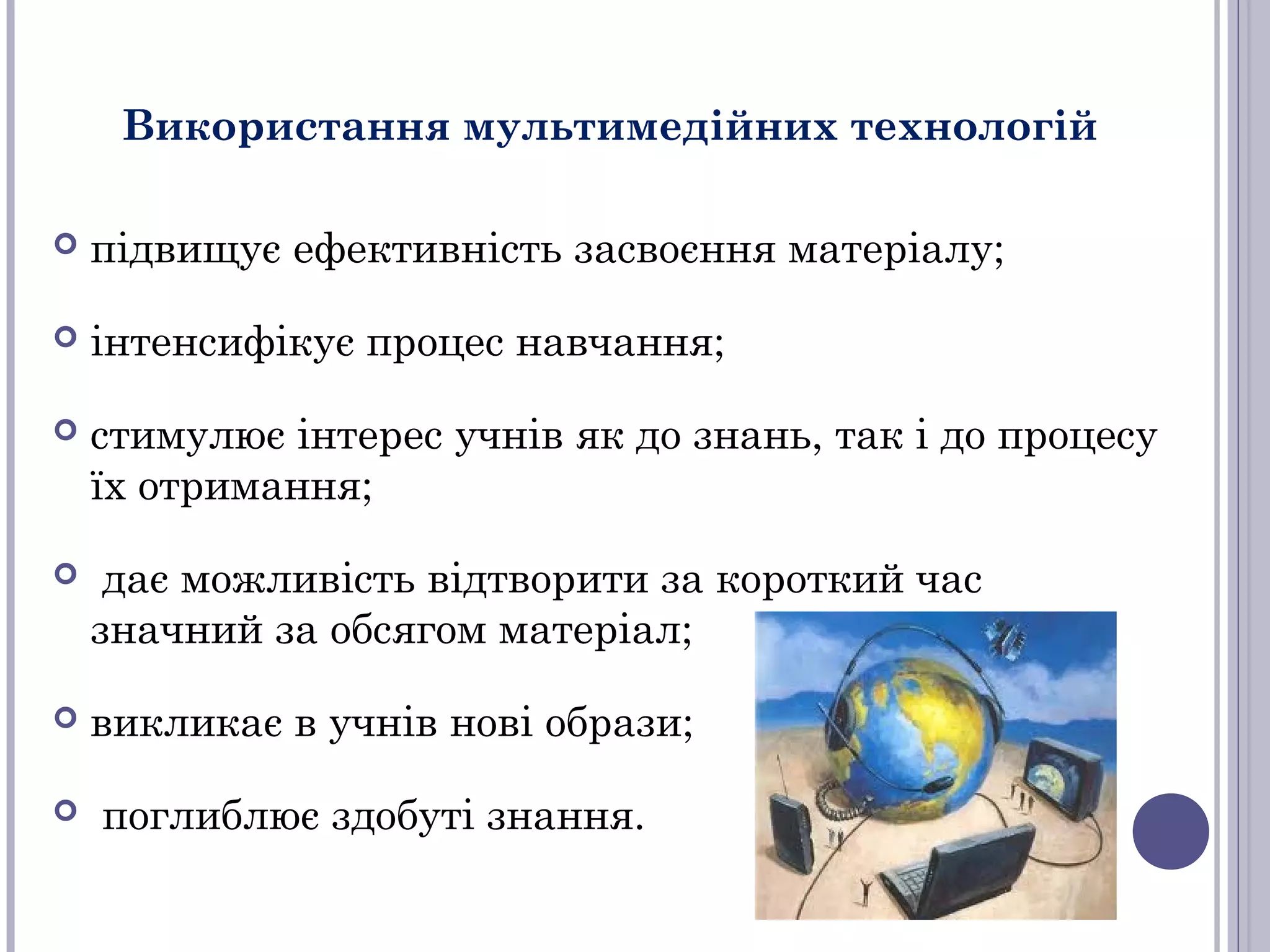 Використання мультимедійних технологій


підвищує ефективність засвоєння матеріалу;



інтенсифікує процес навчання;



стимулює інтерес учнів як до знань, так і до процесу
їх отримання;



дає можливість відтворити за короткий час
значний за обсягом матеріал;



викликає в учнів нові образи;



поглиблює здобуті знання.

 