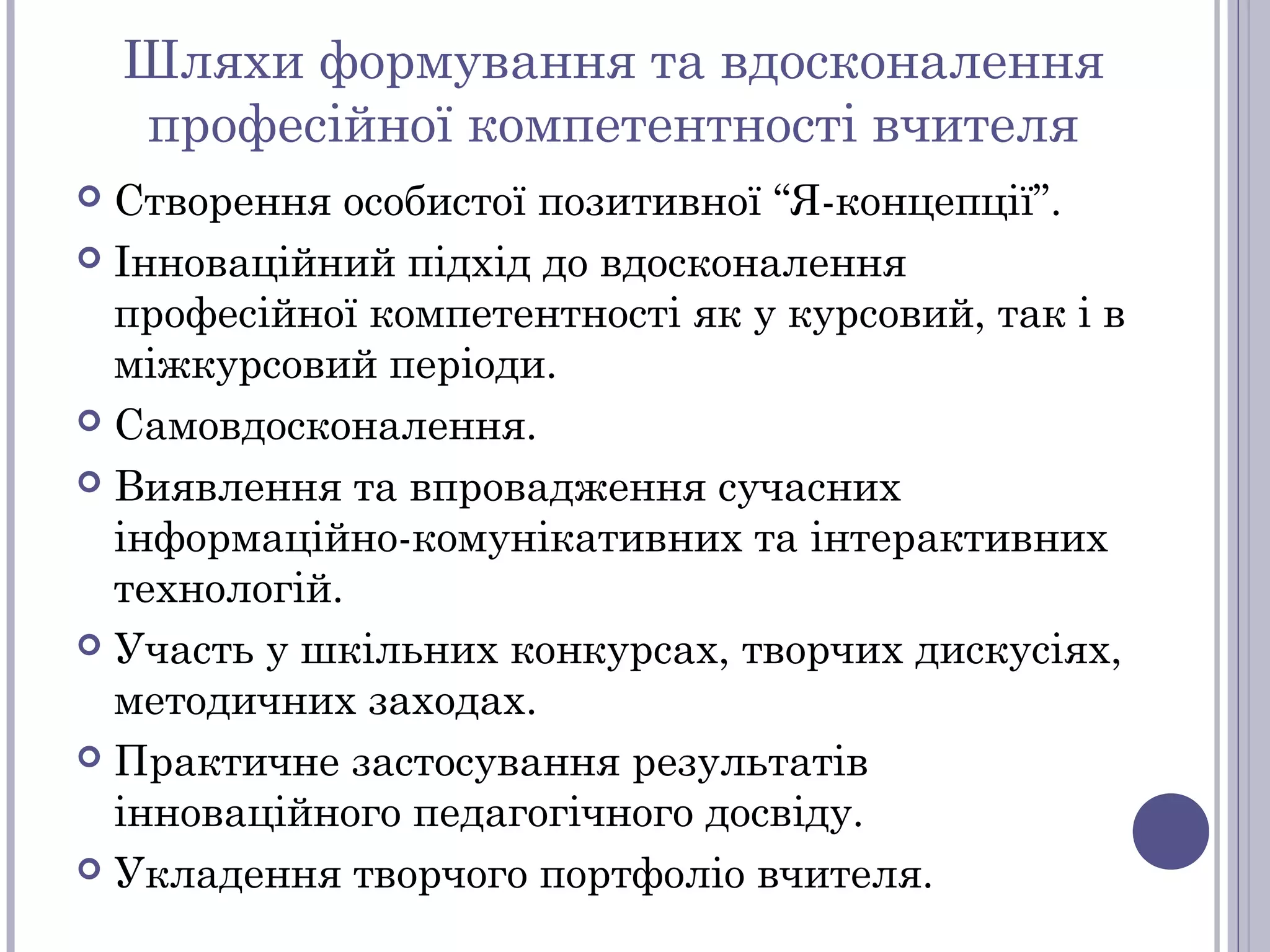 Шляхи формування та вдосконалення
професійної компетентності вчителя
Створення особистої позитивної “Я-концепції”.
 Інноваційний підхід до вдосконалення
професійної компетентності як у курсовий, так і в
міжкурсовий періоди.
 Самовдосконалення.
 Виявлення та впровадження сучасних
інформаційно-комунікативних та інтерактивних
технологій.
 Участь у шкільних конкурсах, творчих дискусіях,
методичних заходах.
 Практичне застосування результатів
інноваційного педагогічного досвіду.
 Укладення творчого портфоліо вчителя.


 
