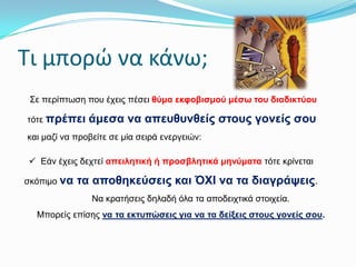 Σι μπορώ να κάνω;
Σε πεξίπηωζε πνπ έρεηο πέζεη ζύκα εθθνβηζκνύ κέζσ ηνπ δηαδηθηύνπ
ηόηε πξέπεη

άκεζα λα απεπζπλζείο ζηνπο γνλείο ζνπ

θαη καδί λα πξνβείηε ζε κία ζεηξά ελεξγεηώλ:
 Εάλ έρεηο δερηεί απεηιεηηθή ή πξνζβιεηηθά κελύκαηα ηόηε θξίλεηαη
ζθόπηκν λα

ηα απνζεθεύζεηο θαη ΌΥΘ λα ηα δηαγξάςεηο.
Να θξαηήζεηο δειαδή όια ηα απνδεηρηηθά ζηνηρεία.

Μπνξείο επίζεο λα ηα εθηππώζεηο γηα λα ηα δείμεηο ζηνπο γνλείο ζνπ.

 