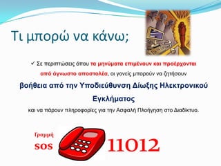 Σι μπορώ να κάνω;
 Σε πεξηπηώζεηο όπνπ ηα κελύκαηα επηκέλνπλ θαη πξνέξρνληαη
από άγλσζην απνζηνιέα, νη γνλείο κπνξνύλ λα δεηήζνπλ

βνήζεηα από ηελ Τπνδηεύζπλζε Δίσμεο Ηιεθηξνληθνύ
Εγθιήκαηνο
θαη λα πάξνπλ πιεξνθνξίεο γηα ηελ Αζθαιή Πινήγεζε ζην Δηαδίθηπν.

Γραμμή

sos

11012

 