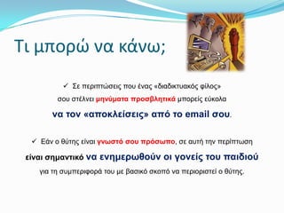 Σι μπορώ να κάνω;
 Σε πεξηπηώζεηο πνπ έλαο «δηαδηθηπαθόο θίινο»
ζνπ ζηέιλεη κελύκαηα πξνζβιεηηθά κπνξείο εύθνια

λα ηνλ «απνθιείζεηο» από ην email ζνπ.
 Εάλ ν ζύηεο είλαη γλσζηό ζνπ πξόζσπν, ζε απηή ηελ πεξίπηωζε

είλαη ζεκαληηθό λα ελεκεξσζνύλ νη γνλείο ηνπ παηδηνύ
γηα ηε ζπκπεξηθνξά ηνπ κε βαζηθό ζθνπό λα πεξηνξηζηεί ν ζύηεο.

 