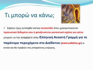 Σι μπορώ να κάνω;
 Εθόζνλ έρεηο αληηιεθζεί θάπνηα ηζηνζειίδα όπνπ ρξεζηκνπνηνύληαη
πξνζσπηθά δεδνκέλα ζνπ ή θηινμελνύληαη ξαηζηζηηθά ζρόιηα γηα εζέλα

κπνξείηε λα ηελ αλαθέξεηε ζηελ

Ειιεληθή Αλνηθηή Γξακκή γηα ην

παξάλνκν πεξηερόκελν ζην Δηαδίθηπν (www.safeline.gr) νη
νπνίνη θαη ζα πξνβνύλ ζηηο απαξαίηεηεο ελέξγεηεο.

 