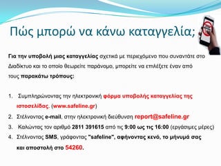 Πώσ μπορώ να κάνω καταγγελία;
Γηα ηελ ππνβνιή κηαο θαηαγγειίαο ζρεηηθά κε πεξηερόκελν πνπ ζπλαληάηε ζην

Δηαδίθηπν θαη ην νπνίν ζεωξείηε παξάλνκν, κπνξείηε λα επηιέμεηε έλαλ από
ηνπο παξαθάησ ηξόπνπο:
1. Σπκπιεξώλνληαο ηελ ειεθηξνληθή θόξκα ππνβνιήο θαηαγγειίαο ηεο
ηζηνζειίδαο. (www.safeline.gr)
2. Σηέιλνληαο e-mail, ζηελ ειεθηξνληθή δηεύζπλζε report@safeline.gr
3. Καιώληαο ηνλ αξηζκό 2811 391615 από ηηο 9:00 σο ηηο 16:00 (εξγάζηκεο κέξεο)
4. Σηέιλνληαο SMS, γξάθνληαο "safeline", αθήλνληαο θελό, ην κήλπκά ζαο
θαη απνζηνιή ζην 54260.

 
