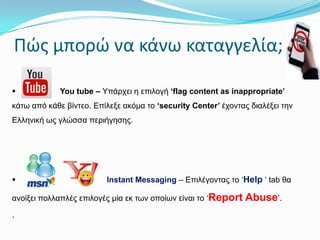Πώσ μπορώ να κάνω καταγγελία;


You tube – Υπάξρεη ε επηινγή ‘flag content as inappropriate’

θάηω από θάζε βίληεν. Επίιεμε αθόκα ην ‘security Center’ έρνληαο δηαιέμεη ηελ
Ειιεληθή ωο γιώζζα πεξηήγεζεο.



Instant Messaging – Επηιέγνληαο ην ‘Help ‘ tab ζα

αλνίμεη πνιιαπιέο επηινγέο κία εθ ηωλ νπνίωλ είλαη ην ‘Report

.

Abuse’.

 