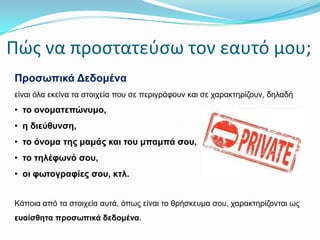 Πώσ να προςτατεφςω τον εαυτό μου;
Πξνζσπηθά Δεδνκέλα
είλαη όια εθείλα ηα ζηνηρεία πνπ ζε πεξηγξάθνπλ θαη ζε ραξαθηεξίδνπλ, δειαδή

• ην νλνκαηεπώλπκν,
• ε δηεύζπλζε,
• ην όλνκα ηεο κακάο θαη ηνπ κπακπά ζνπ,
• ην ηειέθσλό ζνπ,
• νη θσηνγξαθίεο ζνπ, θηι.
Κάπνηα από ηα ζηνηρεία απηά, όπωο είλαη ην ζξήζθεπκα ζνπ, ραξαθηεξίδνληαη ωο

επαίζζεηα πξνζσπηθά δεδνκέλα.

 