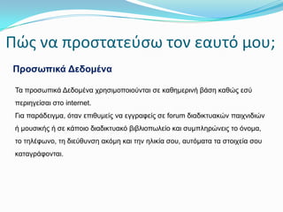 Πώσ να προςτατεφςω τον εαυτό μου;
Πξνζσπηθά Δεδνκέλα
Τα πξνζωπηθά Δεδνκέλα ρξεζηκνπνηνύληαη ζε θαζεκεξηλή βάζε θαζώο εζύ
πεξηεγείζαη ζην internet.
Γηα παξάδεηγκα, όηαλ επηζπκείο λα εγγξαθείο ζε forum δηαδηθηπαθώλ παηρληδηώλ
ή κνπζηθήο ή ζε θάπνην δηαδηθηπαθό βηβιηνπωιείν θαη ζπκπιεξώλεηο ην όλνκα,
ην ηειέθωλν, ηε δηεύζπλζε αθόκε θαη ηελ ειηθία ζνπ, απηόκαηα ηα ζηνηρεία ζνπ
θαηαγξάθνληαη.

 