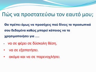 Πώσ να προςτατεφςω τον εαυτό μου;
Θα πξέπεη όκσο λα πξνζέρεηο πνύ δίλεηο ηα πξνζσπηθά
ζνπ δεδνκέλα θαζώο κπνξεί θάπνηνο λα ηα
ρξεζηκνπνηήζεη γηα ….
•

λα ζε θέξεη ζε δύζθνιε ζέζε,

•

λα ζε εμαπαηήζεη.

•

αθόκα θαη λα ζε παξελνριήζεη.

 