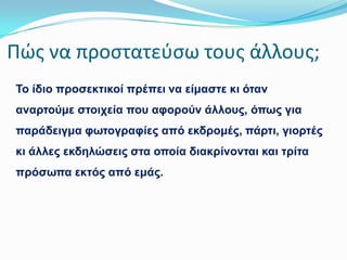 Πώσ να προςτατεφςω τουσ άλλουσ;
Σν ίδην πξνζεθηηθνί πξέπεη λα είκαζηε θη όηαλ
αλαξηνύκε ζηνηρεία πνπ αθνξνύλ άιινπο, όπσο γηα
παξάδεηγκα θσηνγξαθίεο από εθδξνκέο, πάξηη, γηνξηέο

θη άιιεο εθδειώζεηο ζηα νπνία δηαθξίλνληαη θαη ηξίηα
πξόζσπα εθηόο από εκάο.

 