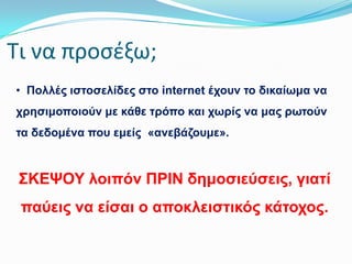 Σι να προςζξω;
• Πνιιέο ηζηνζειίδεο ζην internet έρνπλ ην δηθαίσκα λα
ρξεζηκνπνηνύλ κε θάζε ηξόπν θαη ρσξίο λα καο ξσηνύλ
ηα δεδνκέλα πνπ εκείο «αλεβάδνπκε».

΢ΚΕΦΟΤ ινηπόλ ΠΡΘΝ δεκνζηεύζεηο, γηαηί

παύεηο λα είζαη ν απνθιεηζηηθόο θάηνρνο.

 