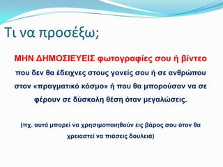 Σι να προςζξω;
ΜΗΝ ΔΗΜΟ΢ΘΕΤΕΘ΢ θσηνγξαθίεο ζνπ ή βίληεν
πνπ δελ ζα έδεηρλεο ζηνπο γνλείο ζνπ ή ζε αλζξώπνπ
ζηνλ «πξαγκαηηθό θόζκν» ή πνπ ζα κπνξνύζαλ λα ζε
θέξνπλ ζε δύζθνιε ζέζε όηαλ κεγαιώζεηο.
(πρ. απηά κπνξεί λα ρξεζηκνπνηεζνύλ εηο βάξνο ζνπ όηαλ ζα
ρξεηαζηεί λα πηάζεηο δνπιεηά)

 