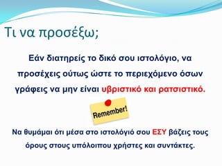 Σι να προςζξω;
Εάλ δηαηεξείο ην δηθό ζνπ ηζηνιόγην, λα
πξνζέρεηο νύησο ώζηε ην πεξηερόκελν όζσλ
γξάθεηο λα κελ είλαη πβξηζηηθό θαη ξαηζηζηηθό.

Να ζπκάκαη όηη κέζα ζην ηζηνιόγηό ζνπ Ε΢Τ βάδεηο ηνπο
όξνπο ζηνπο ππόινηπνπ ρξήζηεο θαη ζπληάθηεο.

 