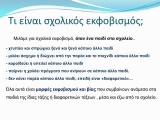 Σι είναι ςχολικόσ εκφοβιςμόσ;
Μηιάκε γηα ζρνιηθό εθθνβηζκό, όηαλ έλα παηδί ζην ζρνιείν..
- ρηππάεη θαη ζπξώρλεη μαλά θαη μαλά θάπνην άιιν παηδί
- κηιάεη άζρεκα ή δηώρλεη από ηελ παξέα θαη ην παηρλίδη θάπνην άιιν παηδί
- θνξντδεύεη ή απεηιεί θάπνην άιιν παηδί
- παίξλεη ε ραιάεη πξάγκαηα πνπ αλήθνπλ ζε θάπνην άιιν παηδί.
- δελ θάλεη παξέα θάπνην άιιν παηδί, επεηδή είλαη «δηαθνξεηηθό»…

Όια απηά είλαη κνξθέο εθθνβηζκνύ θαη βίαο πνπ ζπκβαίλνπλ αλάκεζα ζηα
παηδηά ηεο ίδηαο ηάμεο ή δηαθνξεηηθώλ ηάμεωλ , κέζα θαη έμω από ην ζρνιείν.

 