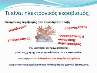 Σι είναι ηλεκτρονικόσ εκφοβιςμόσ;
Ηιεθηξνληθόο εθθνβηζκόο είλαη νπνηαδήπνηε πξάμε

πνπ ζεζπίδεηαη θαη πξαγκαηνπνηείηαη
κέζσ ηεο ρξήζεο ησλ ςεθηαθώλ ζπζθεπώλ επηθνηλσλίαο,
ζπγθεθξηκέλα ηνπ internet θαη ησλ θηλεηώλ ηειεθώλσλ
θαη ε νπνία επαλαιακβάλεηαη αλά ηαθηά ή άηαθηα ρξνληθά δηαζηήκαηα.

 