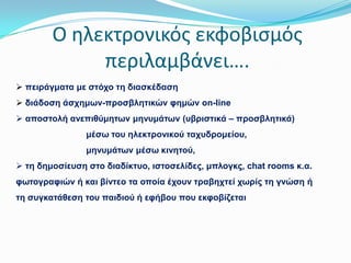 Ο ηλεκτρονικόσ εκφοβιςμόσ
περιλαμβάνει….
 πεηξάγκαηα κε ζηόρν ηε δηαζθέδαζε
 δηάδνζε άζρεκσλ-πξνζβιεηηθώλ θεκώλ on-line
 απνζηνιή αλεπηζύκεησλ κελπκάησλ (πβξηζηηθά – πξνζβιεηηθά)
κέζσ ηνπ ειεθηξνληθνύ ηαρπδξνκείνπ,

κελπκάησλ κέζσ θηλεηνύ,
 ηε δεκνζίεπζε ζην δηαδίθηπν, ηζηνζειίδεο, κπινγθο, chat rooms θ.α.
θσηνγξαθηώλ ή θαη βίληεν ηα νπνία έρνπλ ηξαβερηεί ρσξίο ηε γλώζε ή
ηε ζπγθαηάζεζε ηνπ παηδηνύ ή εθήβνπ πνπ εθθνβίδεηαη

 