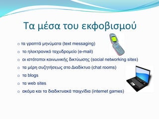 Σα μζςα του εκφοβιςμοφ
o ηα γξαπηά κελύκαηα (text messaging)
o ην ειεθηξνληθό ηαρπδξνκείν (e-mail)
o νη ηζηόηνπνη θνηλωληθήο δηθηύωζεο (social networking sites)
o ηα κέξε ζπδεηήζεωο ζην Δηαδίθηπν (chat rooms)

o ηα blogs
o ηα web sites
o αθόκα θαη ηα δηαδηθηπαθά παηρλίδηα (internet games)

 