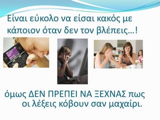 Είναι εφκολο να είςαι κακόσ με
κάποιον όταν δεν τον βλζπεισ…!

όμωσ ΔΕΝ ΠΡΕΠΕΙ ΝΑ ΞΕΧΝΑ΢ πωσ
οι λζξεισ κόβουν ςαν μαχαίρι.

 