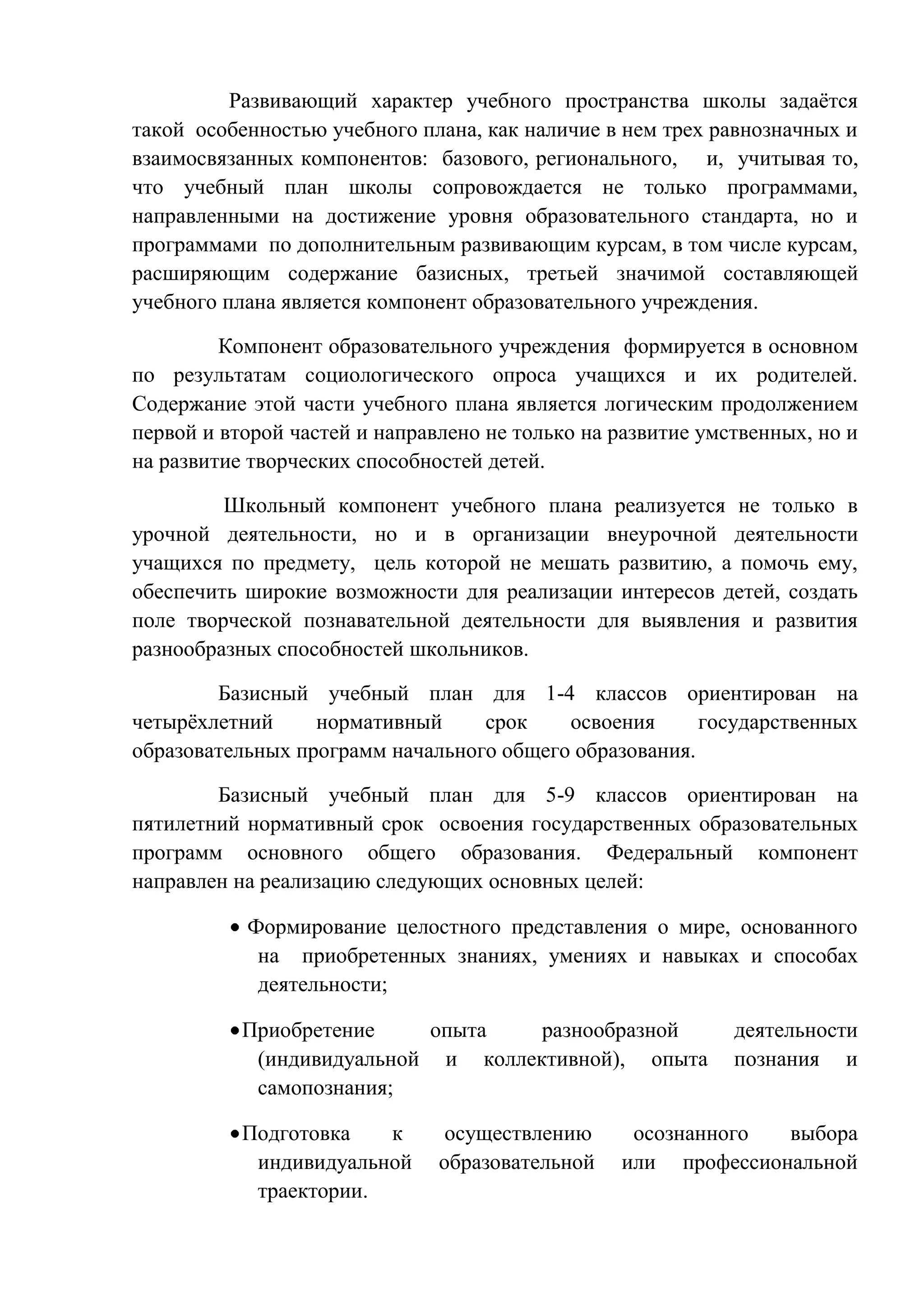 Развивающий характер учебного пространства школы задаѐтся
такой особенностью учебного плана, как наличие в нем трех равнозначных и
взаимосвязанных компонентов: базового, регионального, и, учитывая то,
что учебный план школы сопровождается не только программами,
направленными на достижение уровня образовательного стандарта, но и
программами по дополнительным развивающим курсам, в том числе курсам,
расширяющим содержание базисных, третьей значимой составляющей
учебного плана является компонент образовательного учреждения.
Компонент образовательного учреждения формируется в основном
по результатам социологического опроса учащихся и их родителей.
Содержание этой части учебного плана является логическим продолжением
первой и второй частей и направлено не только на развитие умственных, но и
на развитие творческих способностей детей.
Школьный компонент учебного плана реализуется не только в
урочной деятельности, но и в организации внеурочной деятельности
учащихся по предмету, цель которой не мешать развитию, а помочь ему,
обеспечить широкие возможности для реализации интересов детей, создать
поле творческой познавательной деятельности для выявления и развития
разнообразных способностей школьников.
Базисный учебный план для 1-4 классов ориентирован на
четырѐхлетний
нормативный
срок
освоения
государственных
образовательных программ начального общего образования.
Базисный учебный план для 5-9 классов ориентирован на
пятилетний нормативный срок освоения государственных образовательных
программ основного общего образования. Федеральный компонент
направлен на реализацию следующих основных целей:
Формирование целостного представления о мире, основанного
на приобретенных знаниях, умениях и навыках и способах
деятельности;
Приобретение
опыта
разнообразной
(индивидуальной и коллективной), опыта
самопознания;
Подготовка
к
индивидуальной
траектории.

осуществлению
образовательной

деятельности
познания и

осознанного
выбора
или профессиональной

 
