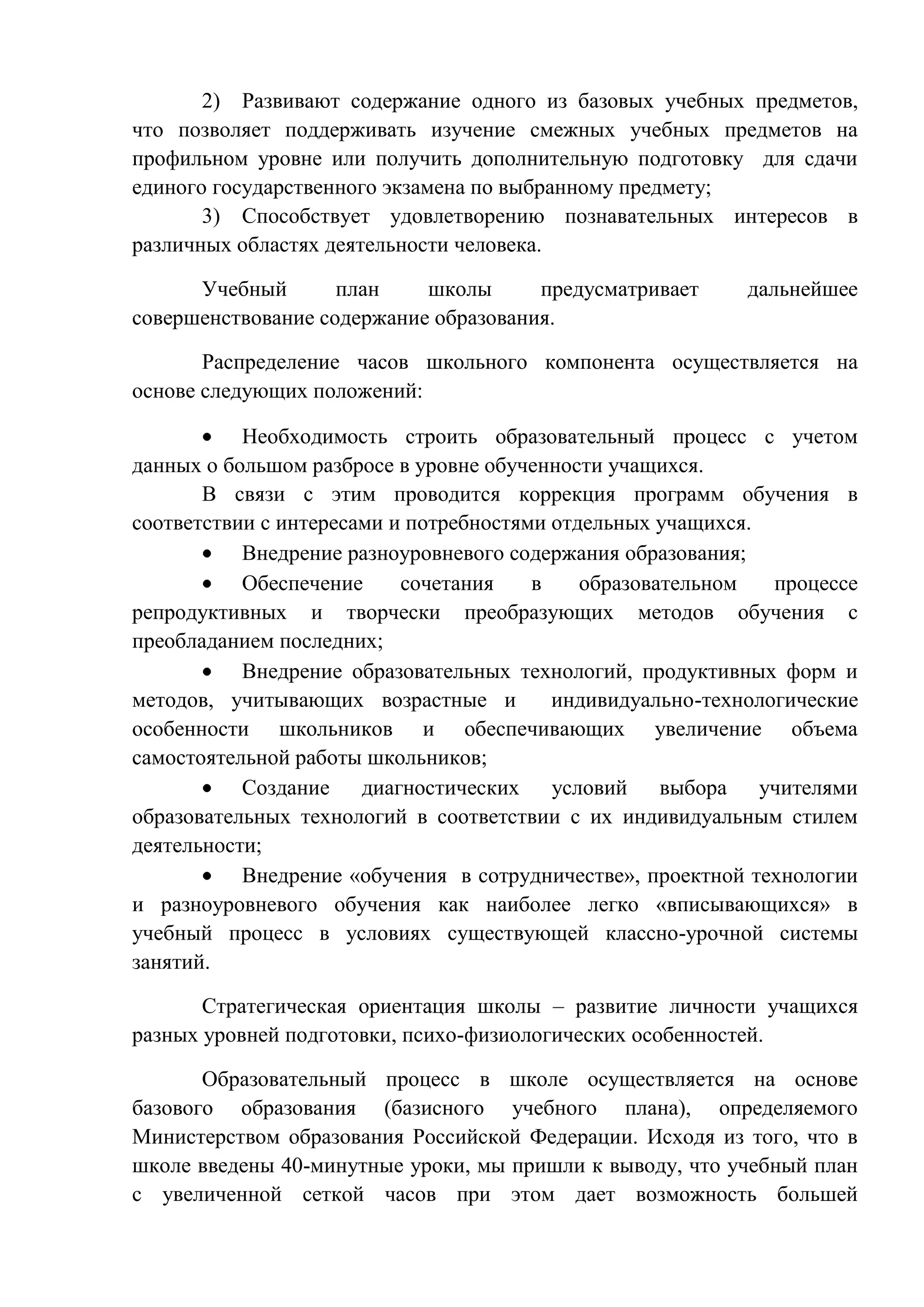 2) Развивают содержание одного из базовых учебных предметов,
что позволяет поддерживать изучение смежных учебных предметов на
профильном уровне или получить дополнительную подготовку для сдачи
единого государственного экзамена по выбранному предмету;
3) Способствует удовлетворению познавательных интересов в
различных областях деятельности человека.
Учебный
план
школы
предусматривает
совершенствование содержание образования.

дальнейшее

Распределение часов школьного компонента осуществляется на
основе следующих положений:
Необходимость строить образовательный процесс с учетом
данных о большом разбросе в уровне обученности учащихся.
В связи с этим проводится коррекция программ обучения в
соответствии с интересами и потребностями отдельных учащихся.
Внедрение разноуровневого содержания образования;
Обеспечение
сочетания
в
образовательном
процессе
репродуктивных и творчески преобразующих методов обучения с
преобладанием последних;
Внедрение образовательных технологий, продуктивных форм и
методов, учитывающих возрастные и
индивидуально-технологические
особенности школьников и обеспечивающих увеличение объема
самостоятельной работы школьников;
Создание диагностических условий выбора учителями
образовательных технологий в соответствии с их индивидуальным стилем
деятельности;
Внедрение «обучения в сотрудничестве», проектной технологии
и разноуровневого обучения как наиболее легко «вписывающихся» в
учебный процесс в условиях существующей классно-урочной системы
занятий.
Стратегическая ориентация школы – развитие личности учащихся
разных уровней подготовки, психо-физиологических особенностей.
Образовательный процесс в школе осуществляется на основе
базового образования (базисного учебного плана), определяемого
Министерством образования Российской Федерации. Исходя из того, что в
школе введены 40-минутные уроки, мы пришли к выводу, что учебный план
с увеличенной сеткой часов при этом дает возможность большей

 