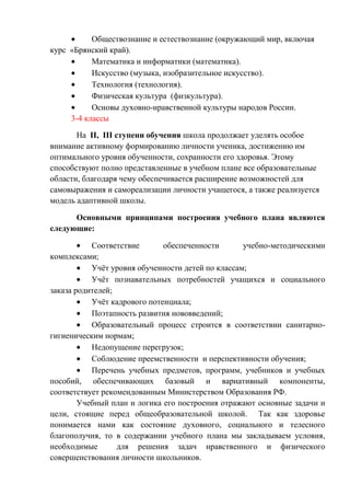 Обществознание и естествознание (окружающий мир, включая
курс «Брянский край).
Математика и информатики (математика).
Искусство (музыка, изобразительное искусство).
Технология (технология).
Физическая культура (физкультура).
Основы духовно-нравственной культуры народов России.
3-4 классы
На II, III ступени обучения школа продолжает уделять особое
внимание активному формированию личности ученика, достижению им
оптимального уровня обученности, сохранности его здоровья. Этому
способствуют полно представленные в учебном плане все образовательные
области, благодаря чему обеспечивается расширение возможностей для
самовыражения и самореализации личности учащегося, а также реализуется
модель адаптивной школы.
Основными принципами построения учебного плана являются
следующие:
Соответствие
обеспеченности
учебно-методическими
комплексами;
Учѐт уровня обученности детей по классам;
Учѐт познавательных потребностей учащихся и социального
заказа родителей;
Учѐт кадрового потенциала;
Поэтапность развития нововведений;
Образовательный процесс строится в соответствии санитарногигиеническим нормам;
Недопущение перегрузок;
Соблюдение преемственности и перспективности обучения;
Перечень учебных предметов, программ, учебников и учебных
пособий, обеспечивающих базовый и вариативный компоненты,
соответствует рекомендованным Министерством Образования РФ.
Учебный план и логика его построения отражают основные задачи и
цели, стоящие перед общеобразовательной школой. Так как здоровье
понимается нами как состояние духовного, социального и телесного
благополучия, то в содержании учебного плана мы закладываем условия,
необходимые
для решения задач нравственного и физического
совершенствования личности школьников.

 