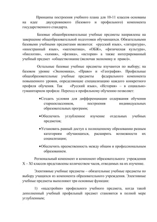 Принципы построения учебного плана для 10-11 классов основаны
на идее
двухуровневого (базового и профильного) компонента
государственного стандарта.
Базовые общеобразовательные учебные предметы направлены на
завершение общеобразовательной подготовки обучающихся. Обязательными
базовыми учебными предметами являются: «русский язык», «литература»,
«иностранный язык», «математика», «ОБЖ», «физическая культура»,
«биология», «химия», «физика», «история» а также интегрированный
учебный предмет «обществознание (включая экономику и право)».
Остальные базовые учебные предметы изучаются по выбору; на
базовом уровне «Экономика», «Право» и «География». Профильные
общеобразовательные учебные предметы
федерального компонента
повышенного уровня, определяющие специализацию каждого конкретного
профиля обучения. Так
«Русский язык», «История» – в социальногуманитарном профиле. Переход к профильному обучению позволяет:
Создать условия для дифференциации содержания обучения
старшеклассников,
построения
индивидуальных
образовательных программ;
Обеспечить
предметов;

углубленное

изучение

отдельных

учебных

Установить равный доступ к полноценному образованию разным
категориям обучающихся, расширить возможности их
социализации;
Обеспечить преемственность между общим и профессиональным
образованием.
Региональный компонент и компонент образовательного учреждения
Х – ХI классов представлены количеством часов, отводимых на их изучение.
Элективные учебные предметы – обязательные учебные предметы по
выбору учащихся из компонента образовательного учреждения. Элективные
учебные предметы выполняют три основные функции:
1) «надстройки» профильного учебного предмета, когда такой
дополненный учебный профильный предмет становится в полной мере
углубленным;

 