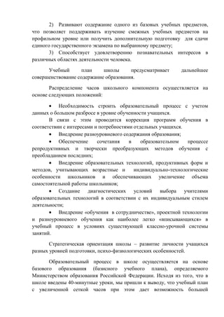 2) Развивают содержание одного из базовых учебных предметов,
что позволяет поддерживать изучение смежных учебных предметов на
профильном уровне или получить дополнительную подготовку для сдачи
единого государственного экзамена по выбранному предмету;
3) Способствует удовлетворению познавательных интересов в
различных областях деятельности человека.
Учебный
план
школы
предусматривает
совершенствование содержание образования.

дальнейшее

Распределение часов школьного компонента осуществляется на
основе следующих положений:
Необходимость строить образовательный процесс с учетом
данных о большом разбросе в уровне обученности учащихся.
В связи с этим проводится коррекция программ обучения в
соответствии с интересами и потребностями отдельных учащихся.
Внедрение разноуровневого содержания образования;
Обеспечение
сочетания
в
образовательном
процессе
репродуктивных и творчески преобразующих методов обучения с
преобладанием последних;
Внедрение образовательных технологий, продуктивных форм и
методов, учитывающих возрастные и
индивидуально-технологические
особенности школьников и обеспечивающих увеличение объема
самостоятельной работы школьников;
Создание диагностических условий выбора учителями
образовательных технологий в соответствии с их индивидуальным стилем
деятельности;
Внедрение «обучения в сотрудничестве», проектной технологии
и разноуровневого обучения как наиболее легко «вписывающихся» в
учебный процесс в условиях существующей классно-урочной системы
занятий.
Стратегическая ориентация школы – развитие личности учащихся
разных уровней подготовки, психо-физиологических особенностей.
Образовательный процесс в школе осуществляется на основе
базового образования (базисного учебного плана), определяемого
Министерством образования Российской Федерации. Исходя из того, что в
школе введены 40-минутные уроки, мы пришли к выводу, что учебный план
с увеличенной сеткой часов при этом дает возможность большей

 