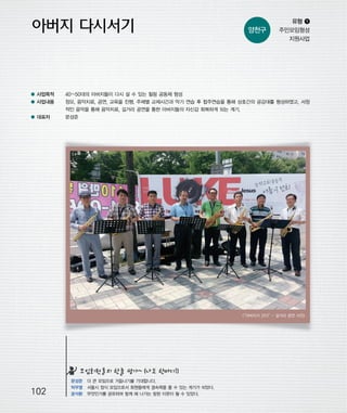 우마프전시물내지 2014.1.21 1:30 PM 페이지102

프린텍1

양천구

유형 ❶
주민모임형성
지원사업

● 사업목적

40~50대의 아버지들이 다시 설 수 있는 힐링 공동체 형성

● 사업내용

정모, 음악치료, 공연, 교육을 진행. 주제별 교제시간과 악기 연습 후 합주연습을 통해 상호간의 공감대를 형성하였고, 서정
적인 음악을 통해 음악치료, 길거리 공연을 통한 아버지들의 자신감 회복하게 되는 계기.

● 대표자

문성준

“아버지가 간다” 길거리 공연 사진>
<
-

모임회원들의 한줄 평가~ (나도 한마디!)

102

문성준 더 큰 모임으로 거듭나기를 기대합니다.
박무열 서울시 정식 모임으로서 회원들에게 결속력을 줄 수 있는 계기가 되었다.
윤석환 무엇인가를 공유하며 함께 해 나가는 참된 이웃이 될 수 있었다.

 