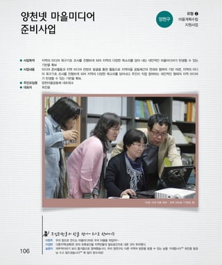 우마프전시물내지 2014.1.21 1:30 PM 페이지106

프린텍1

양천구

● 사업목적
● 사업내용

● 주민모임명
● 대표자

유형 ❷
마을계획수립
지원사업

지역의 미디어 욕구기초 조사를 진행하게 되어 지역의 다양한 목소리를 담아 내는 대안적인 마을미디어가 탄생할 수 있는
기반을 확보
미디어 준비활동과 지역 미디어 컨텐츠 발굴을 통한 활동으로 지역마을 공동체간의 연대와 협력의 기반 마련, 지역의 미디
어 욕구기초 조사를 진행하게 되어 지역의 다양한 목소리를 담아내고 주민이 직접 참여하는 대안적인 형태의 지역 미디어
가 탄생할 수 있는 기반을 확보.
양천마을공동체 네트워크
최진웅

<성공 사례 마을 탐방 : 성북 와보숑 TV탐방 중>

모임회원들의 한줄 평가~ (나도 한마디!)

106

이현주 우리 힘으로 만드는 마을미디어로 우리 마을을 뒤집자!~
이경란 다른지역(성북)은 관의 유휴공간을 지역민들의 필요공간으로 내준 것이 부러웠다.
송문이 의무적이라기 보다 즐거움으로 참여했습니다. 우리 양천구도 다른 지역의 방문을 받을 수 있는 날을 기대합니다^^ 최진웅 팀장
님 수고 많으셨습니다^^ 복 많이 받으셔요!

 