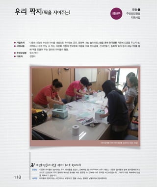 우마프전시물내지 2014.1.21 1:31 PM 페이지118

프린텍1

금천구

유형 ❶
주민모임형성
지원사업

● 사업목적

다문화 가정의 부모와 자녀를 대상으로 육아정보 공유, 동화책 나눔, 놀이프로그램을 통해 한국생활 적응에 도움을 주고자 함.

● 사업내용

지역에서 쉽게 만날 수 있는 다문화 가정의 한국문화 적응을 위해 한지공예, 간식만들기, 동화책 읽기 등의 재능기부를 통
해 짝을 만들어 주는 엄마와 아이들의 활동.

● 주민모임명

우리 짝지

● 대표자

김영아

<한지공예를 하며 육아정보를 공유하고 있는 모습>

모임회원들의 한줄 평가~ (나도 한마디!)

118

문정남 다문화 아이들이 봉사하는 우리 아이들을 친언니, 오빠처럼 잘 따라주어서 너무 기뻤고, 다문화 엄마들과 함께 한지공예도하고
요리도 만들면서 우리 문화와 베트남 문화를 서로 공유할 수 있어서 아주 유익한 시간이었습니다. 기회가 되면 계속해서 만남
을 지속하고 싶습니다.
서재경 아이들과 함께 하는 시간이어서 보람되고 정을 나누는 행복한 날들이어서 감사했어요.

 