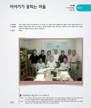 우마프전시물내지 2014.1.21 1:35 PM 페이지125

프린텍1

유형 ❶
주민모임형성
지원사업

영등포구

● 사업목적

마을 주민들이 따뜻한 이야기를 함께 나누며 교훈도 얻고 친밀한 관계도 형성함으로써 행복한 가정과 사회를 이루는데 기여

● 사업내용

마을에는 따뜻한 이야기 꽃이 피고 있습니다. 명사를 초청하여 강의도 함께 듣고, 토론회도 하지만 기본은 이야기 사랑방.
토요일 밤 사랑방은 열려 있고 열기가 뜨겁습니다.

● 대표자

한충길

<이야기가 꽃피는 마을 참가자 모습>

모임회원들의 한줄 평가~ (나도 한마디!)

125

김한복 수십 년 살면서도 이웃집의 성씨조차 모르는 삭막한 문화속에서, 얘기의 꽃을 피우겠다는 생각부터가 신선하고 낯설기까지 했
다. 그런데 이 어려움을 극복하고 그야말로 아름다운 꽃을 피우고 계신 임원 및 회원님들의 노고에 박수를 보낸다.
한정수 저마다 바쁜 시대에 살고 있는 것이 현실인데 이야기가 꽃피는 마을을 만들기 위해 여러 행사에 참여하면서 활기 있는 마을의
가능성을 느꼈다. 마을 사업을 지원하고 지도해 주신 관계 당국에 감사한다.

 