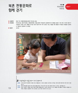 우마프전시물내지 2014.1.21 12:30 PM 페이지13

프린텍1

유형 ❶
주민모임형성
지원사업

종로구

● 사업목적

향토 역사 전통문화탐방을 통한 주민모임 결성

● 사업내용

부모워크숍, 향토역사탐방, 전통문화체험 사업을 통해 주민들과의 공동체의식과 화합을 달성한 기회 마련. 아이와 함께 우
리문화와 다양한 교육, 체험을 친구들 이웃과 함께 하여 의미 있었던 사업. 마을을 위한 활동과 아이들과 어른들이 참여하
는 체험으로 공동체가 견고해짐.

● 대표자

김미경

<심화숙한지공방 한지양에서> 아이와 부모가 함께하는 전통문화체험

모임회원들의 한줄 평가~ (나도 한마디!)

13

송혜경 아이와 함께 우리문화와 다양한 교육, 체험을 할 수 있어서 보람된 시간이었고 친구들, 이웃과 함께 하였기에 더욱 의미가 있었
습니다.
유인선 북촌 한옥마을에 걸맞게 여러 공예 경험을 해보니 우리나라의 멋과 여러 재료의 변신이 신기하고 즐거웠습니다.
두은정 모둠 구성원과 가족들이 함께 다양한 체험과 활동을 했다. 단순한 네트워크가 아닌 마을을 위한 활동과 아이들과 어른들이 참
여하는 체험으로 공동체가 더욱 견고해진 느낌! 기회가 된다면 또 하고 싶다.

 