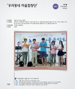 우마프전시물내지 2014.1.21 1:41 PM 페이지158

프린텍1

강동구

유형 ❶
주민모임형성
지원사업

● 사업목적

합창으로 하나되는 공동체

● 사업내용

합창이라는 매개를 통해 마을주민과 서로에 대해 알아가는 과정을 통해 공동체성 향상에 기여 할 수 있다는 생각을 가지게
됨. 같이 한다는 것에 대한 즐거움과 지역 주민들의 행사에 결합하여 주민 간 공동체감 형성에 기여.

● 주민모임명

우리동네 마을합창단

● 대표자

진영섭

<청소년 휴까페에서 해피바이러스와 합동공연 모습>

모임회원들의 한줄 평가~ (나도 한마디!)

158

전한나
김영옥
신상진
진영섭

노래를 가르치고 같이 한다는 것은 항상 즐겁고 신난다.
한때 성악을 전공 하려고 했는데... 옛날 생각도 많이나고 함께 노래를 불러 스트레스 해소가 된 것 같아 좋았다.
교회 성가대에서 많이 활동 했는데 지역 주민들과 같이 해서 또 다른 공동체 일원이 된 것 같아 좋았다.
노래에 콤플렉스가 있었는데 같이 어울려서 노래를 부르니 편하고 즐거웠다.

 