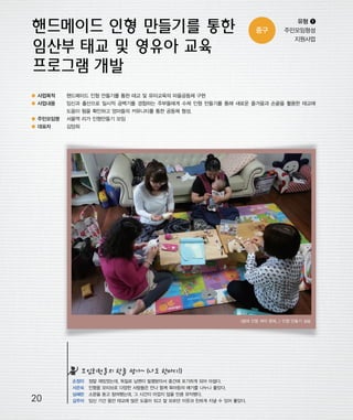 우마프전시물내지 2014.1.21 12:31 PM 페이지20

프린텍1

중구

유형 ❶
주민모임형성
지원사업

● 사업목적

핸드메이드 인형 만들기를 통한 태교 및 유아교육의 마을공동체 구현

● 사업내용

임신과 출산으로 일시적 공백기를 경험하는 주부들에게 수제 인형 만들기를 통해 새로운 즐거움과 손끝을 활용한 태교에
도움이 됨을 확인하고 엄마들의 커뮤니티를 통한 공동체 형성.

● 주민모임명

서울역 리가 인형만들기 모임

● 대표자

김양희

<봉제 인형 제작 중에...> 인형 만들기 실습

모임회원들의 한줄 평가~ (나도 한마디!)

20

손정미
서은숙
심혜란
김주아

정말 재밌었는데, 독일로 남편이 발령받아서 중간에 포기하게 되어 아쉽다.
인형을 모티브로 다양한 사람들은 만나 함께 육아등의 얘기를 나누니 좋았다.
소문을 듣고 참여했는데, 그 시간이 아깝지 않을 만큼 유익했다.
임신 기간 동안 태교에 많은 도움이 되고 잘 모르던 이웃과 친하게 지낼 수 있어 좋았다.

 