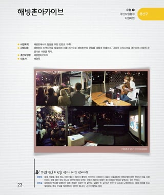 우마프전시물내지 2014.1.21 12:31 PM 페이지23

프린텍1

유형 ❶
주민모임형성
지원사업

용산구

● 사업목적

해방촌에서의 활동을 위한 컨텐츠 구축!

● 사업내용

해방촌의 지역자원을 발굴하여 이를 자산으로 해방촌만의 문화를 새롭게 창출하고, 나아가 수익사업을 추진하여 자립적 운
영기반 마련을 목적.

● 주민모임명

해방촌아카이브

● 대표자

배영욱

“해방촌의 담다”
<
아카이브상영회>

모임회원들의 한줄 평가~ (나도 한마디!)

23

배영욱 동네 사람들, 동네 장소 이야기를 더 알아서 좋았다. 아카이브 사업보다 서울시 마을공동체 지원회계에 대한 한마디! 마을 사업
이라는 것을 해본 것도 아니고 여건에 따라 바뀌는 것들이 많은데 정해진 예산비목에 억지로 맞추라는 것은 무리다.
이한솔 해방촌의 역사를 담겠다던 당초 계획은 성공인 것 같기도, 실패인 듯 싶기도? 우선 첫 시도와 노력이었다는 데에 의의를 두고
앞으로도 계속 관심을 둬야겠다는 생각이 듭니다. 나 자신에게도 의미

 
