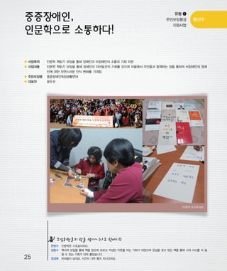 우마프전시물내지 2014.1.21 12:31 PM 페이지25

프린텍1

유형 ❶
주민모임형성
지원사업

용산구

● 사업목적

인문학 책읽기 모임을 통해 장애인과 비장애인의 소통의 기회 마련

● 사업내용

인문학 책읽기 모임을 통해 장애인의 자아발견의 기회를 갖으며 마을에서 주민들과 함께하는 장을 통하여 비장애인의 장애
인에 대한 자연스러운 인식 변화를 기대함.

● 주민모임명

중증장애인독립생활연대

● 대표자

윤두선

<인문학 토크콘서트>

모임회원들의 한줄 평가~ (나도 한마디!)

25

한양수 인문학은 기초공사이다.
김동수 책너머 모임을 통해 책을 읽으며 모르고 지냈던 이웃을 아는 기회가 되었으며 관심을 갖고 있던 책을 통해 나의 사고를 더 넓
힐 수 있는 기회가 되어 좋았습니다.
정경애 아쉬움이 남네요. 시간이 너무 빨리 지나갔어요.

 