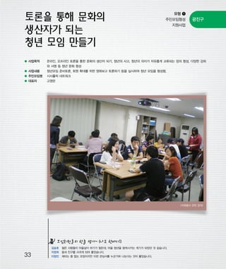 우마프전시물내지 2014.1.21 12:35 PM 페이지33

프린텍1

유형 ❶
주민모임형성
지원사업

● 사업목적

광진구

온라인, 오프라인 토론을 통한 문화의 생산자 되기, 청년의 사고, 청년의 의지가 자유롭게 교류되는 장의 형성, 다양한 강좌
와 서명 등 청년 문화 형성

● 사업내용

청년모임 준비토론, 회원 확대를 위한 영화보고 토론하기 등을 실시하여 청년 모임을 형성함.

● 주민모임명

시사홀릭 네트워크

● 대표자

고영란

<자원봉사 관련 강의>

모임회원들의 한줄 평가~ (나도 한마디!)

33

김승호 젊은 사람들이 마을살이 하기가 힘든데, 마을 청년을 참여시키는 계기가 되었던 것 같습니다.
지창희 동네 친구를 사귀게 되어 좋았습니다.
이창민 재미는 좀 없는 모임이지만 이런 관심사를 누군가와 나눈다는 것이 좋았습니다.

 