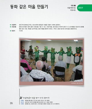 우마프전시물내지 2014.1.21 12:35 PM 페이지35

프린텍1

유형 ❷
마을계획수립
지원사업

광진구

● 사업목적

광진구에 동화보급 확산, 정서교육에 동화같은 마을을 만들어 사회에 공헌한다.

● 사업내용

동화스토리텔러 할머니들의 전문성을 키울 수 있는 사업이었음. 봉사단을 조직하여 광진구 내 소외계층을 대상으로 동화를
통한 꿈과 사랑, 희망을 심어주었음. 동화 체험을 통하여 세대간, 가족간 소통과 즐거운 창의성을 경험토록 함.

● 대표자

이규원

<요양원에서 동화 공연 중>

모임회원들의 한줄 평가~ (나도 한마디!)

35

이영숙 동화봉사를 통해 누군가에 도움이 된다는 것이 행복!!
유소저 남은인생 이모작! 동화를 통해 봉사하며 살 수 있음이 행복!!
이계연 동화를 듣는 요양원 할머니 어린이들의 행복한 표정을 보며 나도 행복하다.

 