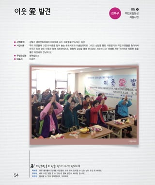 우마프전시물내지 2014.1.21 12:36 PM 페이지54

프린텍1

강북구

유형 ❶
주민모임형성
지원사업

● 사업목적

강북구 래미안트리베라 아파트에 사는 이웃들을 만나보는 시간

● 사업내용

우리 이웃들에 고민과 아픔을 털어 놓는 웃음치료와 미술심리치료 그리고 상담을 통한 마음열기와 직접 이웃들을 찾아가서
친구가 되어 보는 이웃과 함께 사진콘테스트, 문화적 감성을 통해 만나보는 치유의 시간 야생화 자수 작가전과 사진전 등을
통한 이웃과의 만남의 장.

● 주민모임명

행복발전소

● 대표자

이승헌

<웃음치료>

모임회원들의 한줄 평가~ (나도 한마디!)

54

박애규 너무 좋아좋아! 임대동 주민들이 모두 모여 잔치할 수 있는 날이 오길 또 바래요.
유태희 나도 이런 일을 할 수 있다니! 행복 발전소 파이팅 합시다!
박순임 봉사할 수 있어 행복했어요. 고마워요.

 